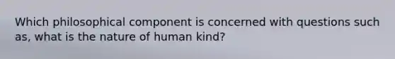 Which philosophical component is concerned with questions such as, what is the nature of human kind?