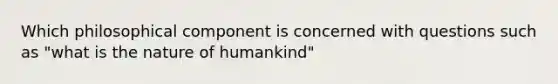 Which philosophical component is concerned with questions such as "what is the nature of humankind"