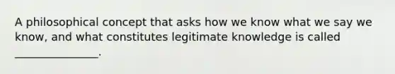 A philosophical concept that asks how we know what we say we know, and what constitutes legitimate knowledge is called _______________.