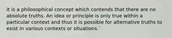 it is a philosophical concept which contends that there are no absolute truths. An idea or principle is only true within a particular context and thus it is possible for alternative truths to exist in various contexts or situations.`