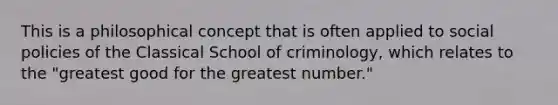 This is a philosophical concept that is often applied to social policies of the Classical School of criminology, which relates to the "greatest good for the greatest number."