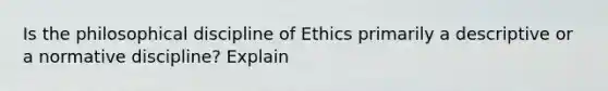 Is the philosophical discipline of Ethics primarily a descriptive or a normative discipline? Explain