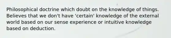 Philosophical doctrine which doubt on the knowledge of things. Believes that we don't have 'certain' knowledge of the external world based on our sense experience or intuitive knowledge based on deduction.