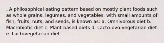 . A philosophical eating pattern based on mostly plant foods such as whole grains, legumes, and vegetables, with small amounts of fish, fruits, nuts, and seeds, is known as: a. Omnivorous diet b. Macrobiotic diet c. Plant-based diets d. Lacto-ovo-vegetarian diet e. Lactovegetarian diet