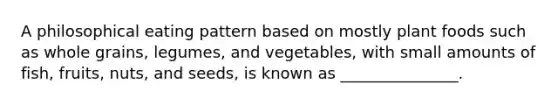 A philosophical eating pattern based on mostly plant foods such as whole grains, legumes, and vegetables, with small amounts of fish, fruits, nuts, and seeds, is known as _______________.