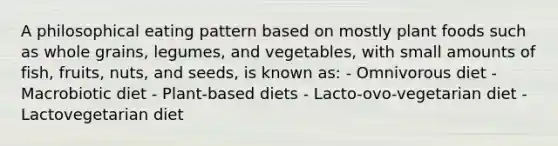 A philosophical eating pattern based on mostly plant foods such as whole grains, legumes, and vegetables, with small amounts of fish, fruits, nuts, and seeds, is known as: - Omnivorous diet - Macrobiotic diet - Plant-based diets - Lacto-ovo-vegetarian diet - Lactovegetarian diet