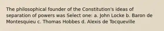 The philosophical founder of the Constitution's ideas of separation of powers was Select one: a. John Locke b. Baron de Montesquieu c. Thomas Hobbes d. Alexis de Tocqueville