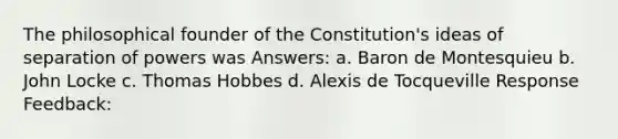 The philosophical founder of the Constitution's ideas of separation of powers was Answers: a. Baron de Montesquieu b. John Locke c. Thomas Hobbes d. Alexis de Tocqueville Response Feedback: