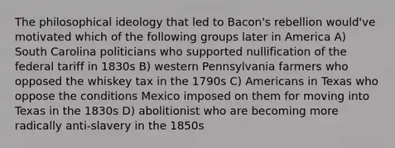 The philosophical ideology that led to Bacon's rebellion would've motivated which of the following groups later in America A) South Carolina politicians who supported nullification of the federal tariff in 1830s B) western Pennsylvania farmers who opposed the whiskey tax in the 1790s C) Americans in Texas who oppose the conditions Mexico imposed on them for moving into Texas in the 1830s D) abolitionist who are becoming more radically anti-slavery in the 1850s