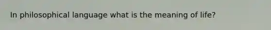 In philosophical language what is the meaning of life?