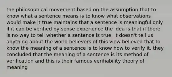 the philosophical movement based on the assumption that to know what a sentence means is to know what observations would make it true maintains that a sentence is meaningful only if it can be verified by sense experience the idea is that if there is no way to tell whether a sentence is true, it doesn't tell us anything about the world believers of this view believed that to know the meaning of a sentence is to know how to verify it. they concluded that the meaning of a sentence is its method of verification and this is their famous verifiability theory of meaning