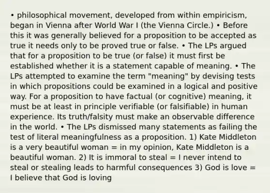 • philosophical movement, developed from within empiricism, began in Vienna after World War I (the Vienna Circle.) • Before this it was generally believed for a proposition to be accepted as true it needs only to be proved true or false. • The LPs argued that for a proposition to be true (or false) it must first be established whether it is a statement capable of meaning. • The LPs attempted to examine the term "meaning" by devising tests in which propositions could be examined in a logical and positive way. For a proposition to have factual (or cognitive) meaning, it must be at least in principle verifiable (or falsifiable) in human experience. Its truth/falsity must make an observable difference in the world. • The LPs dismissed many statements as failing the test of literal meaningfulness as a proposition. 1) Kate Middleton is a very beautiful woman = in my opinion, Kate Middleton is a beautiful woman. 2) It is immoral to steal = I never intend to steal or stealing leads to harmful consequences 3) God is love = I believe that God is loving