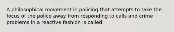 A philosophical movement in policing that attempts to take the focus of the police away from responding to calls and crime problems in a reactive fashion is called