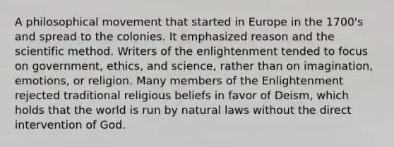 A philosophical movement that started in Europe in the 1700's and spread to the colonies. It emphasized reason and the scientific method. Writers of the enlightenment tended to focus on government, ethics, and science, rather than on imagination, emotions, or religion. Many members of the Enlightenment rejected traditional religious beliefs in favor of Deism, which holds that the world is run by natural laws without the direct intervention of God.