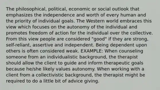 The philosophical, political, economic or social outlook that emphasizes the independence and worth of every human and the priority of individual goals. The Western world embraces this view which focuses on the autonomy of the individual and promotes freedom of action for the individual over the collective. From this view people are considered "good" if they are strong, self-reliant, assertive and independent. Being dependent upon others is often considered weak. EXAMPLE: When counseling someone from an individualistic background, the therapist should allow the client to guide and inform therapeutic goals because he/she likely values autonomy. When working with a client from a collectivistic background, the therapist might be required to do a little bit of advice giving.