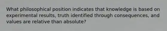 What philosophical position indicates that knowledge is based on experimental results, truth identified through consequences, and values are relative than absolute?