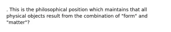 . This is the philosophical position which maintains that all physical objects result from the combination of "form" and "matter"?