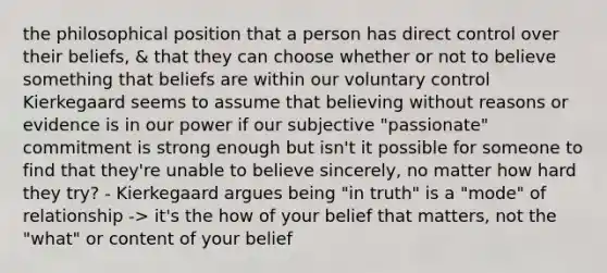 the philosophical position that a person has direct control over their beliefs, & that they can choose whether or not to believe something that beliefs are within our voluntary control Kierkegaard seems to assume that believing without reasons or evidence is in our power if our subjective "passionate" commitment is strong enough but isn't it possible for someone to find that they're unable to believe sincerely, no matter how hard they try? - Kierkegaard argues being "in truth" is a "mode" of relationship -> it's the how of your belief that matters, not the "what" or content of your belief