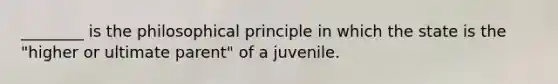 ________ is the philosophical principle in which the state is the "higher or ultimate parent" of a juvenile.