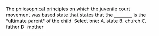 The philosophical principles on which the juvenile court movement was based state that states that the ________ is the "ultimate parent" of the child. Select one: A. state B. church C. father D. mother