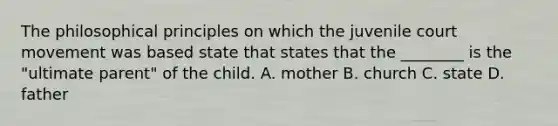 The philosophical principles on which the juvenile court movement was based state that states that the ________ is the "ultimate parent" of the child. A. mother B. church C. state D. father