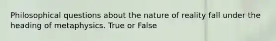 Philosophical questions about the nature of reality fall under the heading of metaphysics. True or False