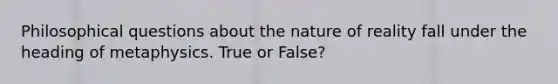 Philosophical questions about the nature of reality fall under the heading of metaphysics. True or False?