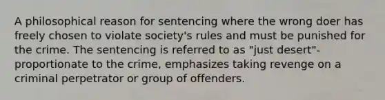 A philosophical reason for sentencing where the wrong doer has freely chosen to violate society's rules and must be punished for the crime. The sentencing is referred to as "just desert"-proportionate to the crime, emphasizes taking revenge on a criminal perpetrator or group of offenders.