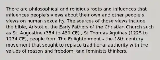 There are philosophical and religious roots and influences that influences people's views about their own and other people's views on human sexuality. The sources of those views include the bible, Aristotle, the Early Fathers of the Christian Church such as St. Augustine (354 to 430 CE) , St Thomas Aquinas (1225 to 1274 CE), people from The Enlightenment - the 18th century movement that sought to replace traditional authority with the values of reason and freedom, and feminists thinkers.