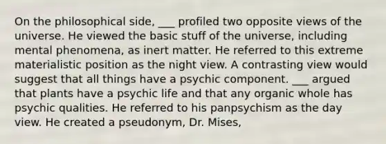 On the philosophical side, ___ profiled two opposite views of the universe. He viewed the basic stuff of the universe, including mental phenomena, as inert matter. He referred to this extreme materialistic position as the night view. A contrasting view would suggest that all things have a psychic component. ___ argued that plants have a psychic life and that any organic whole has psychic qualities. He referred to his panpsychism as the day view. He created a pseudonym, Dr. Mises,