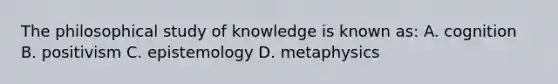 The philosophical study of knowledge is known as: A. cognition B. positivism C. epistemology D. metaphysics