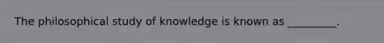 The philosophical study of knowledge is known as _________.