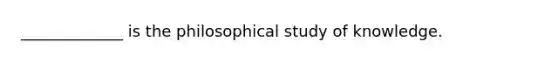 _____________ is the philosophical study of knowledge.