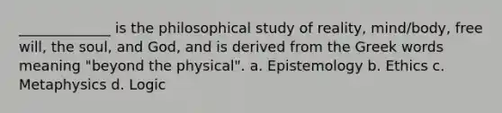 _____________ is the philosophical study of reality, mind/body, free will, the soul, and God, and is derived from the Greek words meaning "beyond the physical". a. Epistemology b. Ethics c. Metaphysics d. Logic