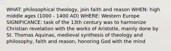 WHAT: philosophical theology, join faith and reason WHEN: high middle ages (1000 - 1400 AD) WHERE: Western Europe SIGNIFICANCE: task of the 13th century was to harmonize Christian revelation with the works of Aristotle, mainly done by St. Thomas Aquinas, medieval synthesis of theology and philosophy, faith and reason, honoring God with the mind