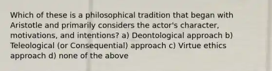 Which of these is a philosophical tradition that began with Aristotle and primarily considers the actor's character, motivations, and intentions? a) Deontological approach b) Teleological (or Consequential) approach c) Virtue ethics approach d) none of the above