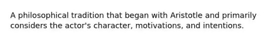 A philosophical tradition that began with Aristotle and primarily considers the actor's character, motivations, and intentions.