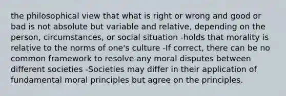 the philosophical view that what is right or wrong and good or bad is not absolute but variable and relative, depending on the person, circumstances, or social situation -holds that morality is relative to the norms of one's culture -If correct, there can be no common framework to resolve any moral disputes between different societies -Societies may differ in their application of fundamental moral principles but agree on the principles.