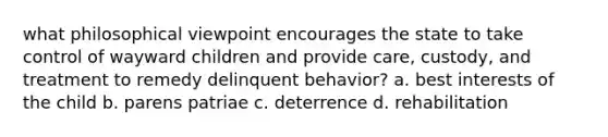 what philosophical viewpoint encourages the state to take control of wayward children and provide care, custody, and treatment to remedy delinquent behavior? a. best interests of the child b. parens patriae c. deterrence d. rehabilitation