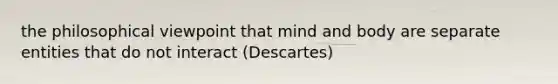 the philosophical viewpoint that mind and body are separate entities that do not interact (Descartes)