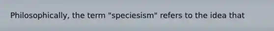 Philosophically, the term "speciesism" refers to the idea that