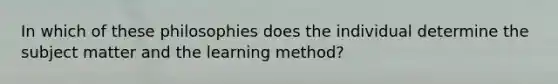 In which of these philosophies does the individual determine the subject matter and the learning method?