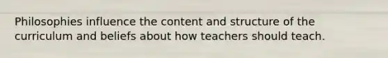 Philosophies influence the content and structure of the curriculum and beliefs about how teachers should teach.