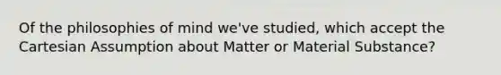 Of the philosophies of mind we've studied, which accept the Cartesian Assumption about Matter or Material Substance?