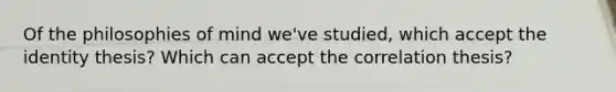 Of the philosophies of mind we've studied, which accept the identity thesis? Which can accept the correlation thesis?