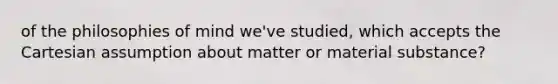 of the philosophies of mind we've studied, which accepts the Cartesian assumption about matter or material substance?