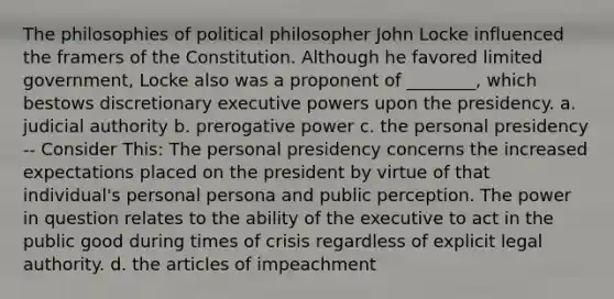 The philosophies of political philosopher John Locke influenced the framers of the Constitution. Although he favored limited government, Locke also was a proponent of ________, which bestows discretionary executive powers upon the presidency. a. judicial authority b. prerogative power c. the personal presidency -- Consider This: The personal presidency concerns the increased expectations placed on the president by virtue of that individual's personal persona and public perception. The power in question relates to the ability of the executive to act in the public good during times of crisis regardless of explicit legal authority. d. the articles of impeachment