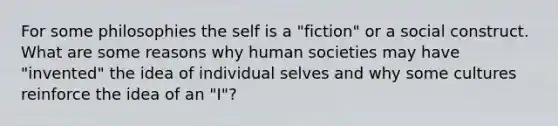 For some philosophies the self is a "fiction" or a social construct. What are some reasons why human societies may have "invented" the idea of individual selves and why some cultures reinforce the idea of an "I"?