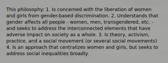 This philosophy: 1. Is concerned with the liberation of women and girls from gender-based discrimination. 2. Understands that gender affects all people - women, men, transgendered, etc. - and seeks to address the interconnected elements that have adverse impact on society as a whole. 3. Is theory, activism, practice, and a social movement (or several social movements) 4. Is an approach that centralizes women and girls, but seeks to address social inequalities broadly.