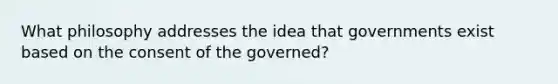 What philosophy addresses the idea that governments exist based on the consent of the governed?